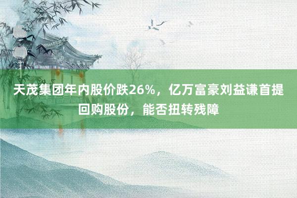 天茂集团年内股价跌26%，亿万富豪刘益谦首提回购股份，能否扭转残障