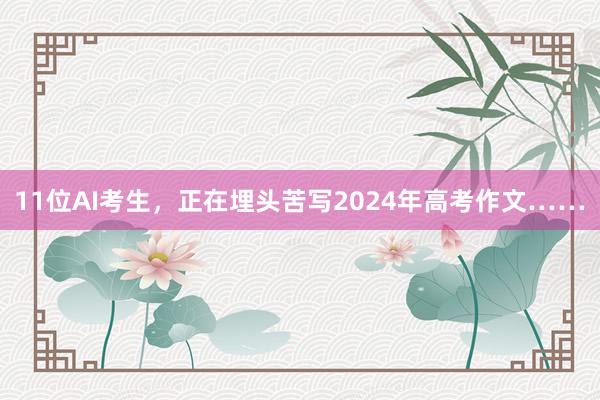 11位AI考生，正在埋头苦写2024年高考作文……