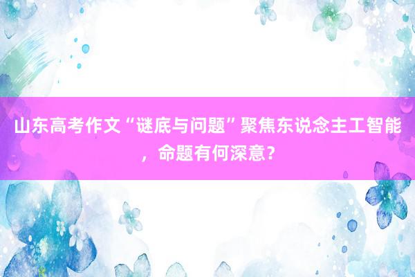 山东高考作文“谜底与问题”聚焦东说念主工智能，命题有何深意？