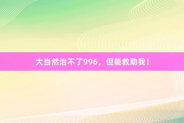 大当然治不了996，但能救助我！