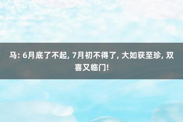 马: 6月底了不起, 7月初不得了, 大如获至珍, 双喜又临门!