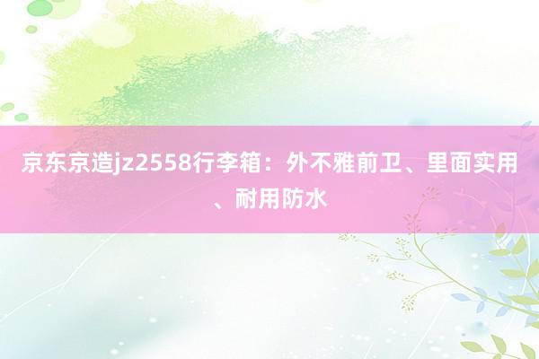 京东京造jz2558行李箱：外不雅前卫、里面实用、耐用防水