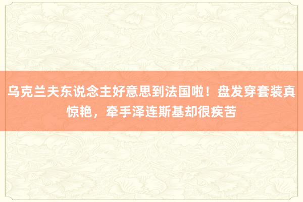 乌克兰夫东说念主好意思到法国啦！盘发穿套装真惊艳，牵手泽连斯基却很疾苦