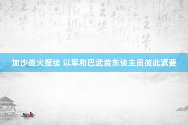 加沙战火捏续 以军和巴武装东谈主员彼此紧要