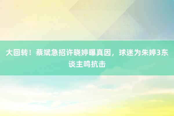 大回转！蔡斌急招许晓婷曝真因，球迷为朱婷3东谈主鸣抗击