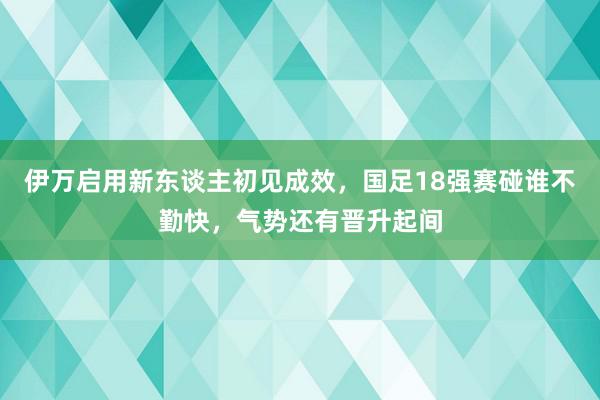 伊万启用新东谈主初见成效，国足18强赛碰谁不勤快，气势还有晋升起间