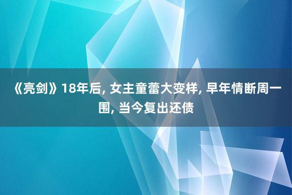 《亮剑》18年后, 女主童蕾大变样, 早年情断周一围, 当今复出还债