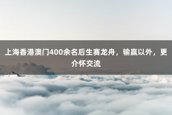 上海香港澳门400余名后生赛龙舟，输赢以外，更介怀交流