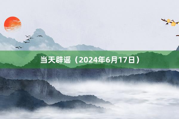 当天辟谣（2024年6月17日）