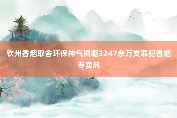 钦州香烟取舍环保神气捐躯3247余万支罪犯香烟专卖品