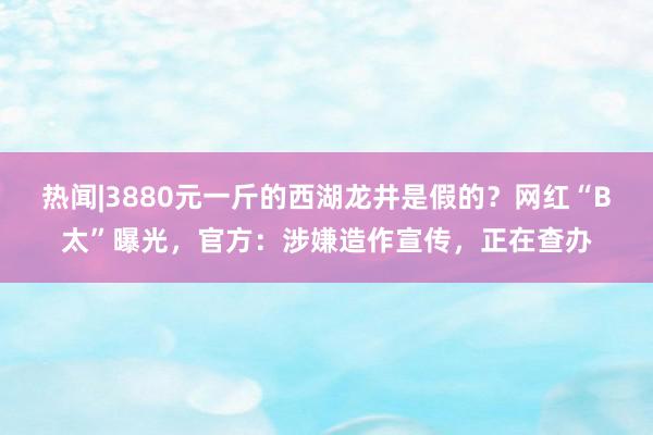 热闻|3880元一斤的西湖龙井是假的？网红“B太”曝光，官方：涉嫌造作宣传，正在查办