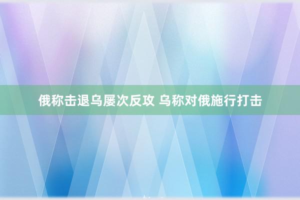 俄称击退乌屡次反攻 乌称对俄施行打击