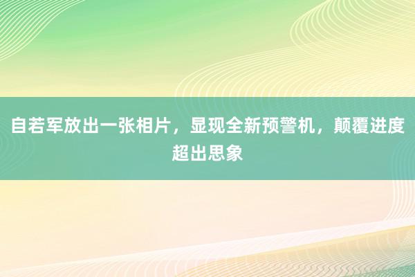 自若军放出一张相片，显现全新预警机，颠覆进度超出思象