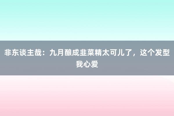 非东谈主哉：九月酿成韭菜精太可儿了，这个发型我心爱