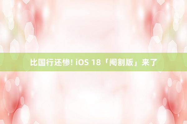 比国行还惨! iOS 18「阉割版」来了