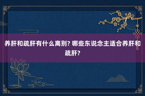 养肝和疏肝有什么离别? 哪些东说念主适合养肝和疏肝?