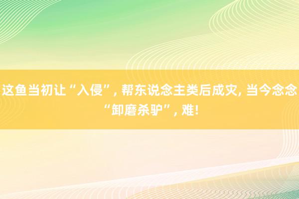 这鱼当初让“入侵”, 帮东说念主类后成灾, 当今念念“卸磨杀驴”, 难!