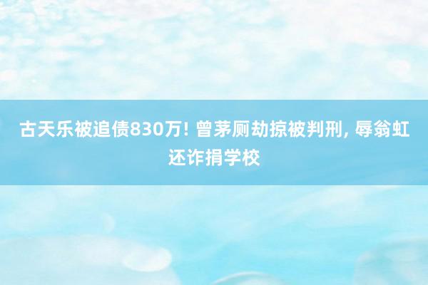 古天乐被追债830万! 曾茅厕劫掠被判刑, 辱翁虹还诈捐学校