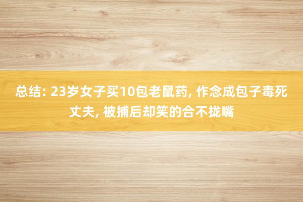 总结: 23岁女子买10包老鼠药, 作念成包子毒死丈夫, 被捕后却笑的合不拢嘴