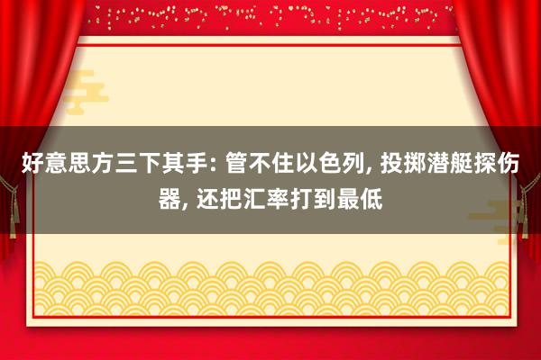 好意思方三下其手: 管不住以色列, 投掷潜艇探伤器, 还把汇率打到最低