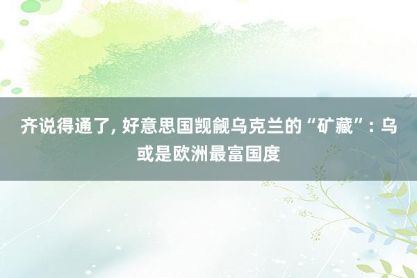 齐说得通了, 好意思国觊觎乌克兰的“矿藏”: 乌或是欧洲最富国度