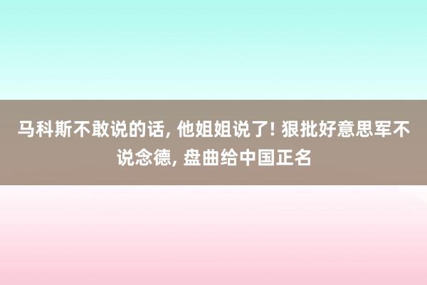 马科斯不敢说的话, 他姐姐说了! 狠批好意思军不说念德, 盘曲给中国正名