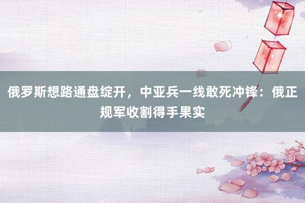 俄罗斯想路通盘绽开，中亚兵一线敢死冲锋：俄正规军收割得手果实