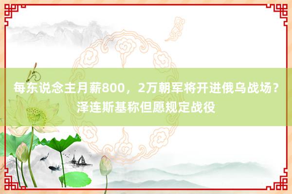 每东说念主月薪800，2万朝军将开进俄乌战场？泽连斯基称但愿规定战役