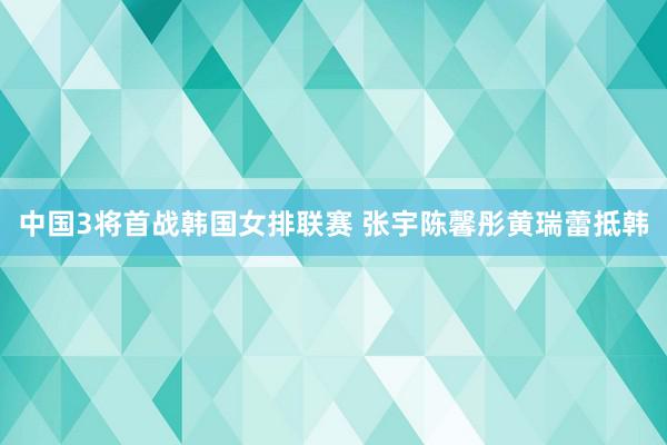 中国3将首战韩国女排联赛 张宇陈馨彤黄瑞蕾抵韩