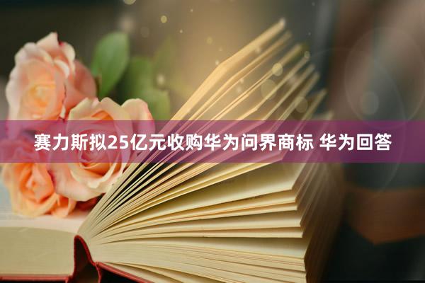 赛力斯拟25亿元收购华为问界商标 华为回答