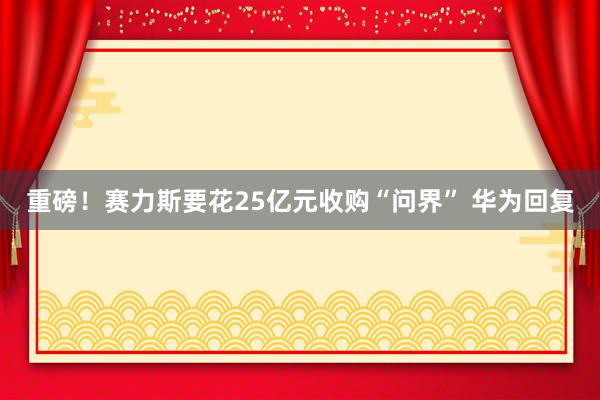 重磅！赛力斯要花25亿元收购“问界” 华为回复