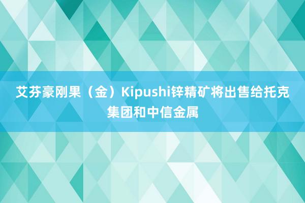 艾芬豪刚果（金）Kipushi锌精矿将出售给托克集团和中信金属