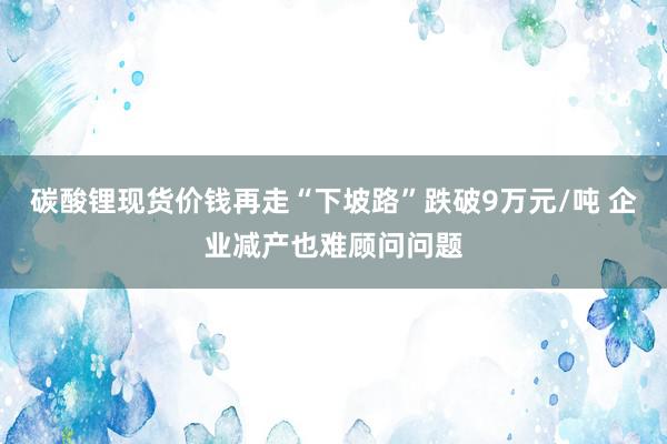 碳酸锂现货价钱再走“下坡路”跌破9万元/吨 企业减产也难顾问问题