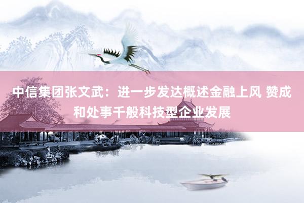 中信集团张文武：进一步发达概述金融上风 赞成和处事千般科技型企业发展