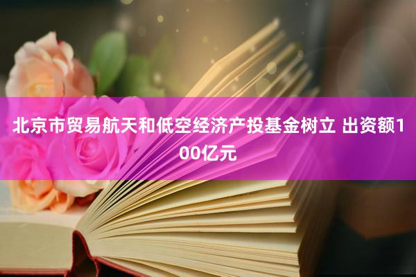 北京市贸易航天和低空经济产投基金树立 出资额100亿元