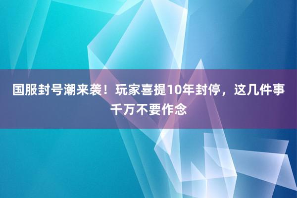 国服封号潮来袭！玩家喜提10年封停，这几件事千万不要作念