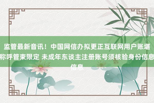 监管最新音讯！中国网信办拟更正互联网用户账堪称呼管束限定 未成年东谈主注册账号须核验身份信息