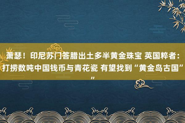 萧瑟！印尼苏门答腊出土多半黄金珠宝 英国粹者：打捞数吨中国钱币与青花瓷 有望找到“黄金岛古国”