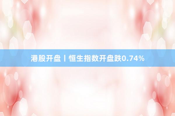 港股开盘丨恒生指数开盘跌0.74%