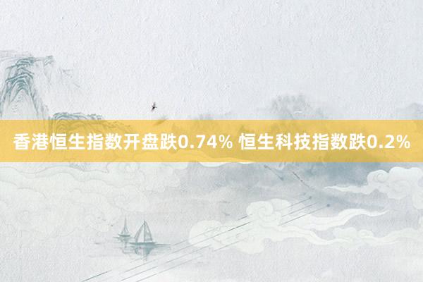 香港恒生指数开盘跌0.74% 恒生科技指数跌0.2%