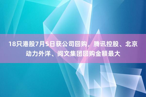 18只港股7月5日获公司回购，腾讯控股、北京动力外洋、阅文集团回购金额最大