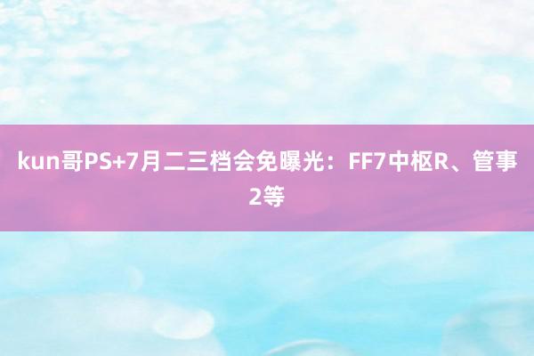 kun哥PS+7月二三档会免曝光：FF7中枢R、管事2等