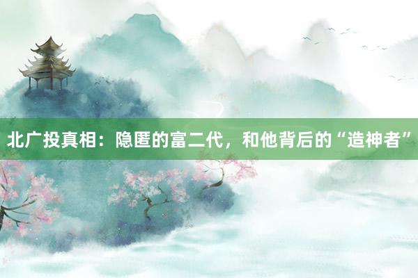 北广投真相：隐匿的富二代，和他背后的“造神者”