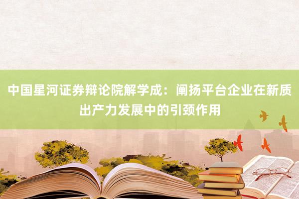 中国星河证券辩论院解学成：阐扬平台企业在新质出产力发展中的引颈作用