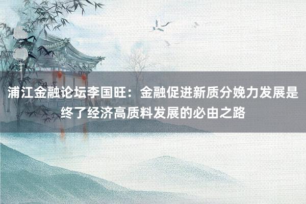 浦江金融论坛李国旺：金融促进新质分娩力发展是终了经济高质料发展的必由之路