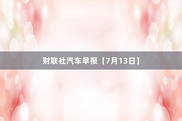 财联社汽车早报【7月13日】