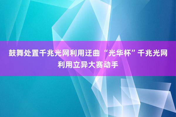 鼓舞处置千兆光网利用迂曲 “光华杯”千兆光网利用立异大赛动手