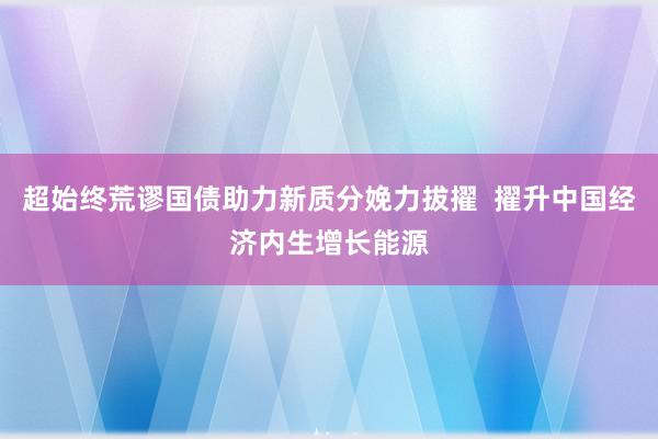 超始终荒谬国债助力新质分娩力拔擢  擢升中国经济内生增长能源