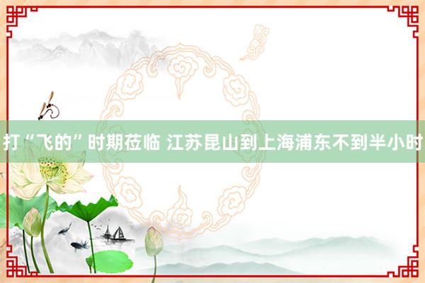 打“飞的”时期莅临 江苏昆山到上海浦东不到半小时