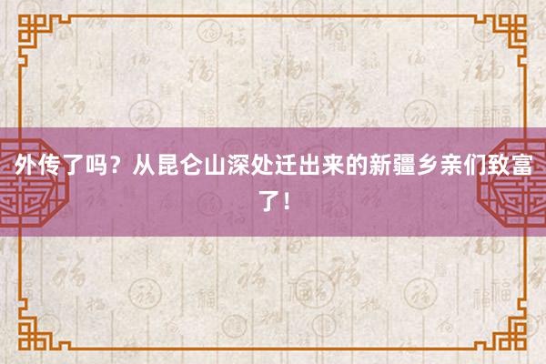 外传了吗？从昆仑山深处迁出来的新疆乡亲们致富了！